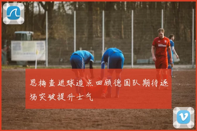 恩梅查进球造点回顾德国队期待逐场突破提升士气