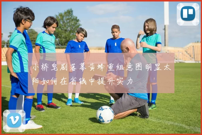小桥皂剧落幕黄蜂重组意图明显太阳如何在省钱中提升实力
