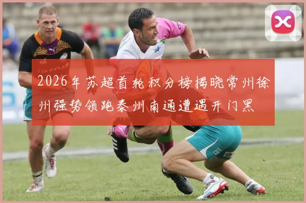 2026年苏超首轮积分榜揭晓常州徐州强势领跑泰州南通遭遇开门黑
