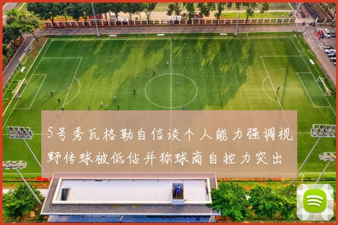 5号秀瓦格勒自信谈个人能力强调视野传球被低估并称球商自控力突出
