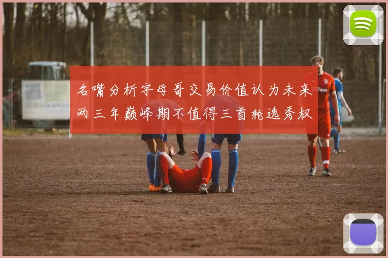 名嘴分析字母哥交易价值认为未来两三年巅峰期不值得三首轮选秀权