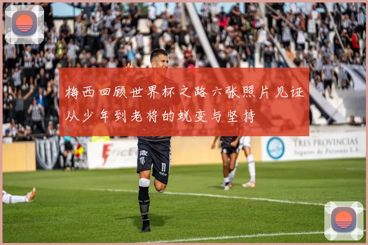 梅西回顾世界杯之路六张照片见证从少年到老将的蜕变与坚持