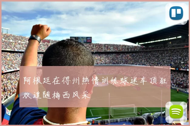 阿根廷在得州热情训练球迷车顶狂欢追随梅西风采