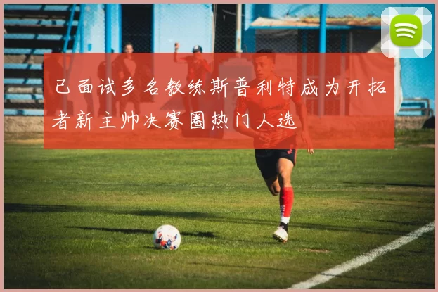 已面试多名教练斯普利特成为开拓者新主帅决赛圈热门人选