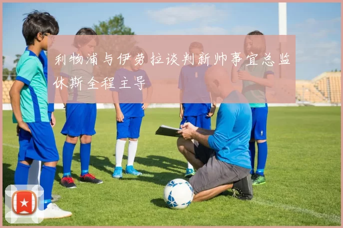 利物浦与伊劳拉谈判新帅事宜总监休斯全程主导