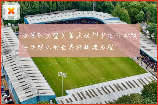 法国队为登贝莱庆祝29岁生日回顾他与球队的世界杯辉煌历程