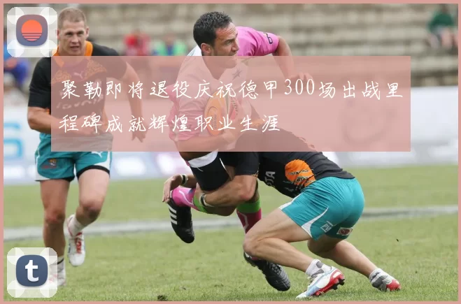 聚勒即将退役庆祝德甲300场出战里程碑成就辉煌职业生涯