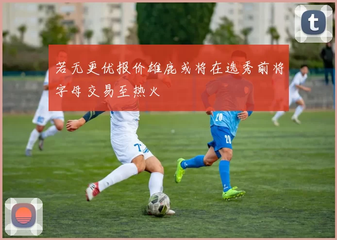 若无更优报价雄鹿或将在选秀前将字母交易至热火
