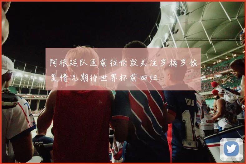 阿根廷队医前往伦敦关注罗梅罗恢复情况期待世界杯前回归